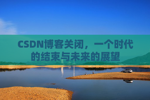 CSDN博客关闭,一个时代的结束与未来的展望 CSDN博客关闭,一个时代的结束与未来的展望